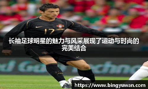 长袖足球明星的魅力与风采展现了运动与时尚的完美结合